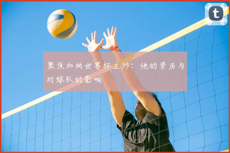 聚焦加纳世界杯主帅：他的资历与对球队的影响